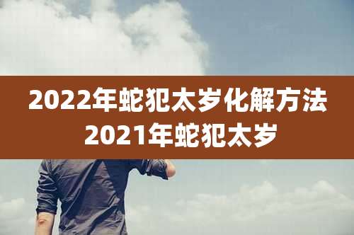 2022年蛇犯太岁化解方法 2021年蛇犯太岁