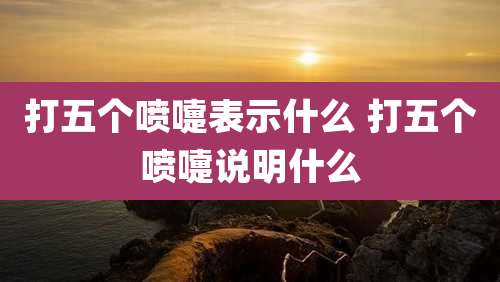 打五个喷嚏表示什么 打五个喷嚏说明什么