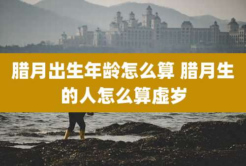 腊月出生年龄怎么算 腊月生的人怎么算虚岁