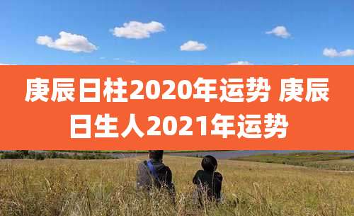 庚辰日柱2020年运势 庚辰日生人2021年运势