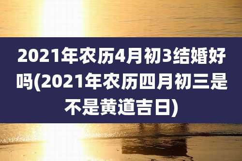 2021年农历4月初3结婚好吗(2021年农历四月初三是不是黄道吉日)