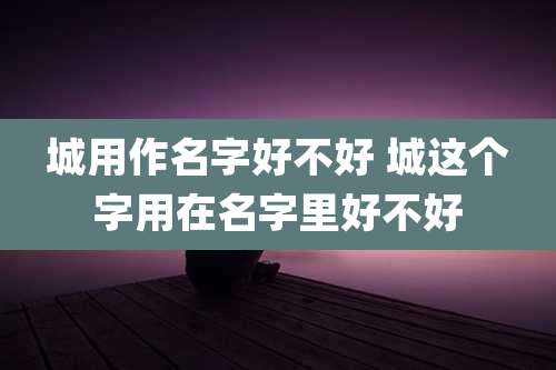 城用作名字好不好 城这个字用在名字里好不好