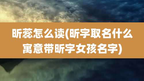 昕蕊怎么读(昕字取名什么寓意带昕字女孩名字)