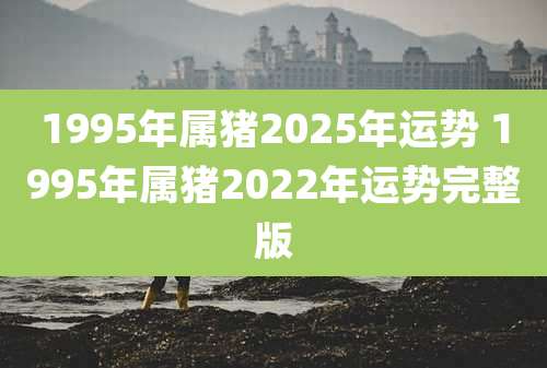 1995年属猪2025年运势 1995年属猪2022年运势完整版