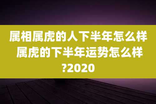 属相属虎的人下半年怎么样 属虎的下半年运势怎么样?2020