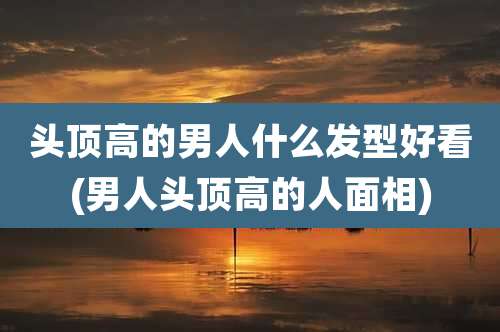 头顶高的男人什么发型好看(男人头顶高的人面相)