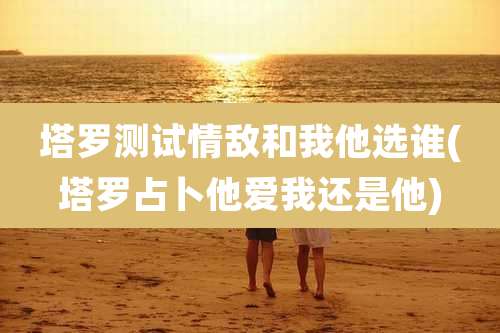 塔罗测试情敌和我他选谁(塔罗占卜他爱我还是他)