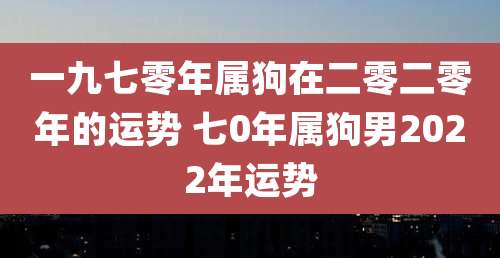 一九七零年属狗在二零二零年的运势 七0年属狗男2022年运势