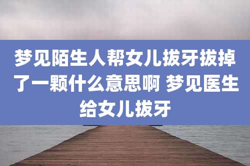 梦见陌生人帮女儿拔牙拔掉了一颗什么意思啊 梦见医生给女儿拔牙