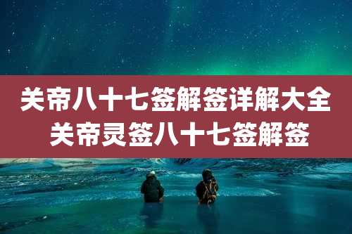 关帝八十七签解签详解大全 关帝灵签八十七签解签
