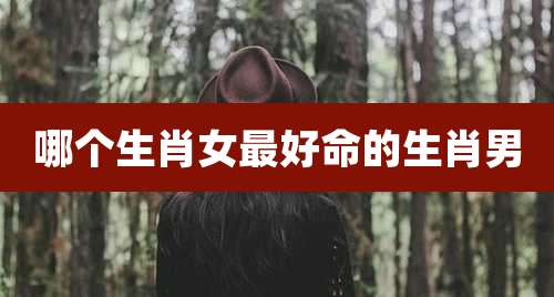 哪个生肖女最好命的生肖男