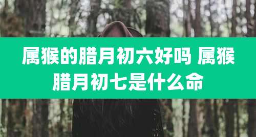 属猴的腊月初六好吗 属猴腊月初七是什么命