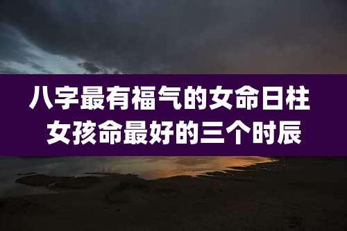 八字最有福气的女命日柱 女孩命最好的三个时辰
