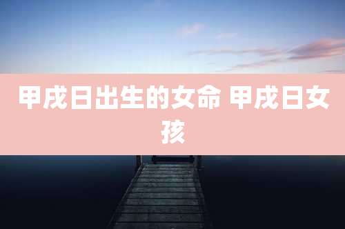 甲戌日出生的女命 甲戌日女孩