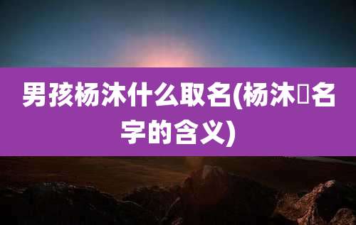 男孩杨沐什么取名(杨沐莀名字的含义)
