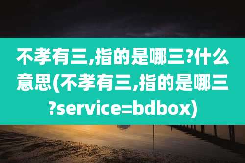 不孝有三,指的是哪三?什么意思(不孝有三,指的是哪三?service=bdbox)