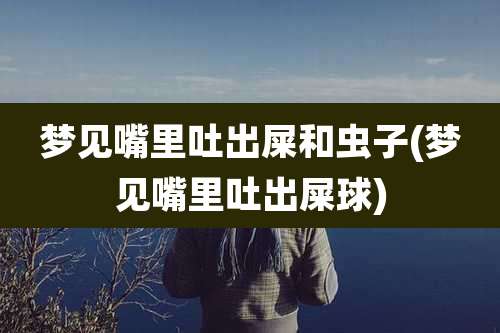 梦见嘴里吐出屎和虫子(梦见嘴里吐出屎球)