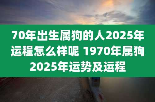 70年出生属狗的人2025年运程怎么样呢 1970年属狗2025年运势及运程