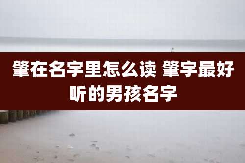 肇在名字里怎么读 肇字最好听的男孩名字