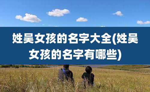 姓吴女孩的名字大全(姓吴女孩的名字有哪些)