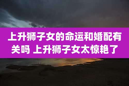 上升狮子女的命运和婚配有关吗 上升狮子女太惊艳了