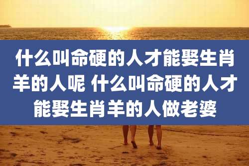 什么叫命硬的人才能娶生肖羊的人呢 什么叫命硬的人才能娶生肖羊的人做老婆