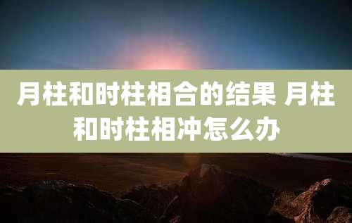 月柱和时柱相合的结果 月柱和时柱相冲怎么办