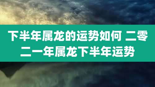 下半年属龙的运势如何 二零二一年属龙下半年运势