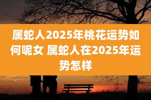 属蛇人2025年桃花运势如何呢女 属蛇人在2025年运势怎样