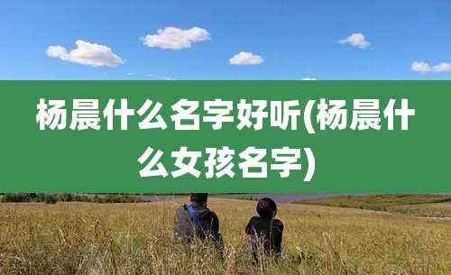 杨晨什么名字好听(杨晨什么女孩名字)