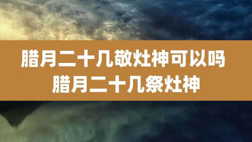 腊月二十几敬灶神可以吗 腊月二十几祭灶神
