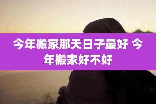 今年搬家那天日子最好 今年搬家好不好
