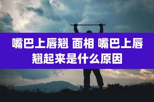 嘴巴上唇翘 面相 嘴巴上唇翘起来是什么原因