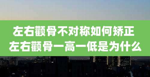 左右颧骨不对称如何矫正 左右颧骨一高一低是为什么