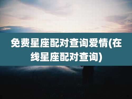 免费星座配对查询爱情(在线星座配对查询)