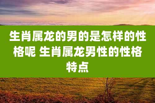 生肖属龙的男的是怎样的性格呢 生肖属龙男性的性格特点