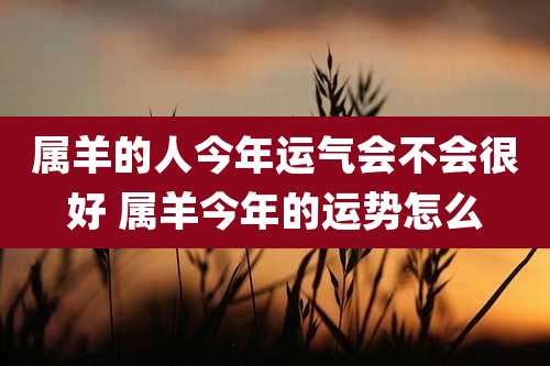 属羊的人今年运气会不会很好 属羊今年的运势怎么