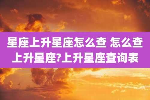 星座上升星座怎么查 怎么查上升星座?上升星座查询表