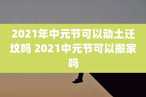 2021年中元节可以动土迁坟吗 2021中元节可以搬家吗