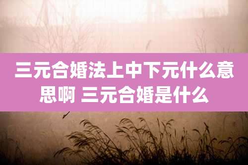 三元合婚法上中下元什么意思啊 三元合婚是什么