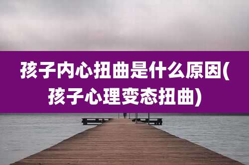 孩子内心扭曲是什么原因(孩子心理变态扭曲)