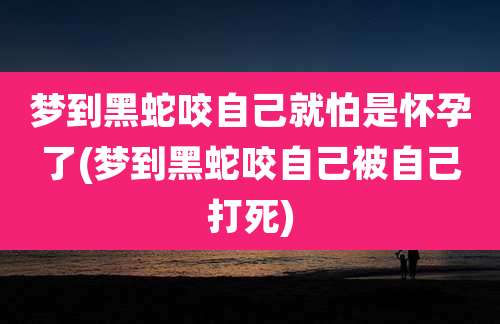 梦到黑蛇咬自己就怕是怀孕了(梦到黑蛇咬自己被自己打死)