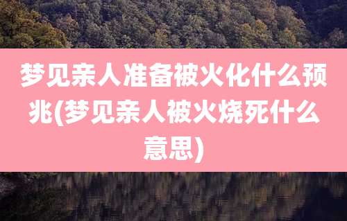 梦见亲人准备被火化什么预兆(梦见亲人被火烧死什么意思)