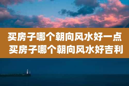 买房子哪个朝向风水好一点 买房子哪个朝向风水好吉利