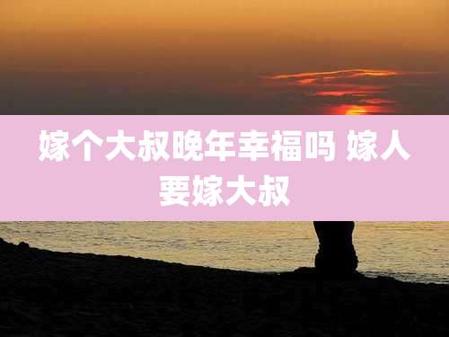 嫁个大叔晚年幸福吗 嫁人要嫁大叔