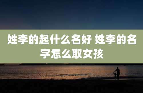 姓李的起什么名好 姓李的名字怎么取女孩