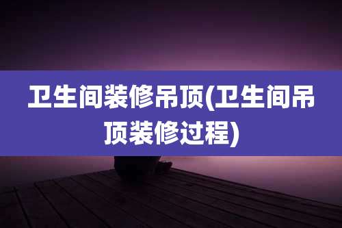 卫生间装修吊顶(卫生间吊顶装修过程)