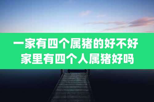 一家有四个属猪的好不好 家里有四个人属猪好吗