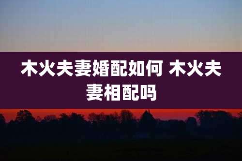 木火夫妻婚配如何 木火夫妻相配吗