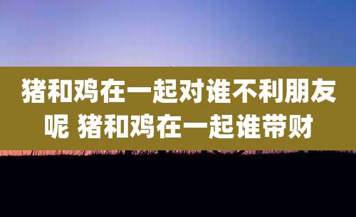 猪和鸡在一起对谁不利朋友呢 猪和鸡在一起谁带财